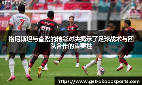 格尼斯坦与查路的精彩对决揭示了足球战术与团队合作的重要性